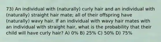 73) An individual with (naturally) curly hair and an individual with (naturally) straight hair mate; all of their offspring have (naturally) wavy hair. If an individual with wavy hair mates with an individual with straight hair, what is the probability that their child will have curly hair? A) 0% B) 25% C) 50% D) 75%