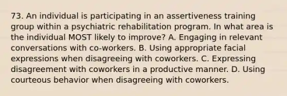 73. An individual is participating in an assertiveness training group within a psychiatric rehabilitation program. In what area is the individual MOST likely to improve? A. Engaging in relevant conversations with co-workers. B. Using appropriate facial expressions when disagreeing with coworkers. C. Expressing disagreement with coworkers in a productive manner. D. Using courteous behavior when disagreeing with coworkers.