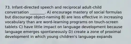 73. Infant-directed speech and reciprocal adult-child conversation ________. A) encourage mastery of social formulas but discourage object-naming B) are less effective in increasing vocabulary than are word-learning programs on touch-screen tablets C) have little impact on language development because language emerges spontaneously D) create a zone of proximal development in which young children's language expands