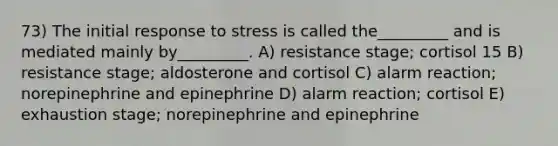 73) The initial response to stress is called the_________ and is mediated mainly by_________. A) resistance stage; cortisol 15 B) resistance stage; aldosterone and cortisol C) alarm reaction; norepinephrine and epinephrine D) alarm reaction; cortisol E) exhaustion stage; norepinephrine and epinephrine