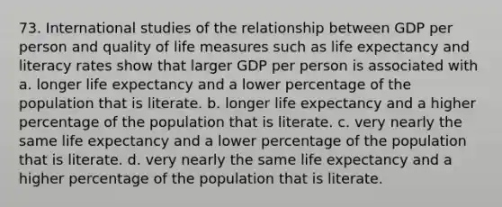 73. International studies of the relationship between GDP per person and quality of life measures such as life expectancy and literacy rates show that larger GDP per person is associated with a. longer life expectancy and a lower percentage of the population that is literate. b. longer life expectancy and a higher percentage of the population that is literate. c. very nearly the same life expectancy and a lower percentage of the population that is literate. d. very nearly the same life expectancy and a higher percentage of the population that is literate.