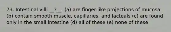 73. Intestinal villi __?__. (a) are finger-like projections of mucosa (b) contain smooth muscle, capillaries, and lacteals (c) are found only in <a href='https://www.questionai.com/knowledge/kt623fh5xn-the-small-intestine' class='anchor-knowledge'>the small intestine</a> (d) all of these (e) none of these