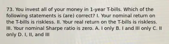 73. You invest all of your money in 1-year T-bills. Which of the following statements is (are) correct? I. Your nominal return on the T-bills is riskless. II. Your real return on the T-bills is riskless. III. Your nominal Sharpe ratio is zero. A. I only B. I and III only C. II only D. I, II, and III