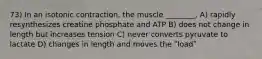 73) In an isotonic contraction, the muscle ________. A) rapidly resynthesizes creatine phosphate and ATP B) does not change in length but increases tension C) never converts pyruvate to lactate D) changes in length and moves the ʺloadʺ