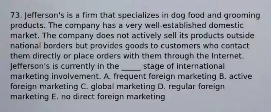 73. Jefferson's is a firm that specializes in dog food and grooming products. The company has a very well-established domestic market. The company does not actively sell its products outside national borders but provides goods to customers who contact them directly or place orders with them through the Internet. Jefferson's is currently in the _____ stage of international marketing involvement. A. frequent foreign marketing B. active foreign marketing C. global marketing D. regular foreign marketing E. no direct foreign marketing