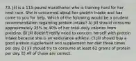 73. Jill is a 115-pound marathoner who is training hard for her next race. She is concerned about her protein intake and has come to you for help. Which of the following would be a prudent recommendation regarding protein intake? A) Jill should consume approximately 35% to 40% of her total daily calories from proteins. B) Jill doesn't really need to concern herself with protein intake because she is an endurance athlete. C) Jill should buy a good protein supplement and supplement her diet three times per day. D) Jill should try to consume at least 62 grams of protein per day. E) All of these are correct.