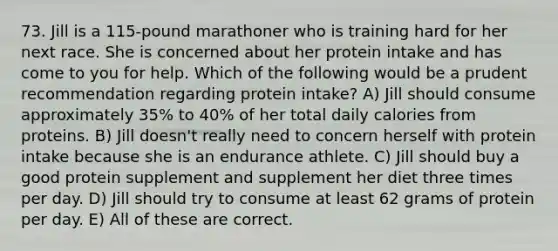 73. Jill is a 115-pound marathoner who is training hard for her next race. She is concerned about her protein intake and has come to you for help. Which of the following would be a prudent recommendation regarding protein intake? A) Jill should consume approximately 35% to 40% of her total daily calories from proteins. B) Jill doesn't really need to concern herself with protein intake because she is an endurance athlete. C) Jill should buy a good protein supplement and supplement her diet three times per day. D) Jill should try to consume at least 62 grams of protein per day. E) All of these are correct.