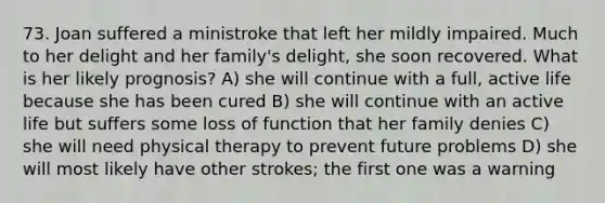 73. Joan suffered a ministroke that left her mildly impaired. Much to her delight and her family's delight, she soon recovered. What is her likely prognosis? A) she will continue with a full, active life because she has been cured B) she will continue with an active life but suffers some loss of function that her family denies C) she will need physical therapy to prevent future problems D) she will most likely have other strokes; the first one was a warning