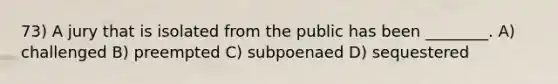 73) A jury that is isolated from the public has been ________. A) challenged B) preempted C) subpoenaed D) sequestered