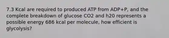 7.3 Kcal are required to produced ATP from ADP+P, and the complete breakdown of glucose CO2 and h20 represents a possible energy 686 kcal per molecule, how efficient is glycolysis?