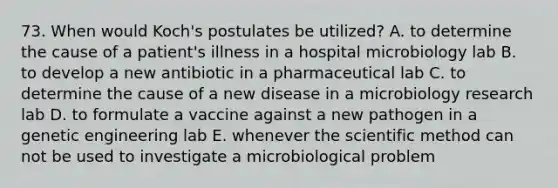 73. When would Koch's postulates be utilized? A. to determine the cause of a patient's illness in a hospital microbiology lab B. to develop a new antibiotic in a pharmaceutical lab C. to determine the cause of a new disease in a microbiology research lab D. to formulate a vaccine against a new pathogen in a genetic engineering lab E. whenever the scientific method can not be used to investigate a microbiological problem