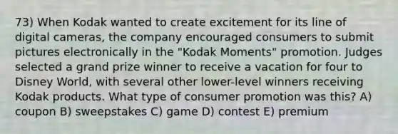 73) When Kodak wanted to create excitement for its line of digital cameras, the company encouraged consumers to submit pictures electronically in the "Kodak Moments" promotion. Judges selected a grand prize winner to receive a vacation for four to Disney World, with several other lower-level winners receiving Kodak products. What type of consumer promotion was this? A) coupon B) sweepstakes C) game D) contest E) premium