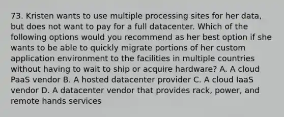 73. Kristen wants to use multiple processing sites for her data, but does not want to pay for a full datacenter. Which of the following options would you recommend as her best option if she wants to be able to quickly migrate portions of her custom application environment to the facilities in multiple countries without having to wait to ship or acquire hardware? A. A cloud PaaS vendor B. A hosted datacenter provider C. A cloud IaaS vendor D. A datacenter vendor that provides rack, power, and remote hands services