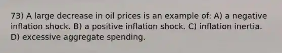 73) A large decrease in oil prices is an example of: A) a negative inflation shock. B) a positive inflation shock. C) inflation inertia. D) excessive aggregate spending.