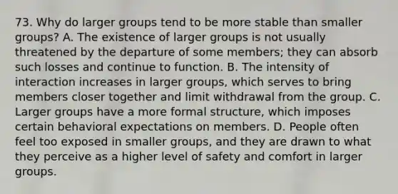 73. Why do larger groups tend to be more stable than smaller groups? A. The existence of larger groups is not usually threatened by the departure of some members; they can absorb such losses and continue to function. B. The intensity of interaction increases in larger groups, which serves to bring members closer together and limit withdrawal from the group. C. Larger groups have a more formal structure, which imposes certain behavioral expectations on members. D. People often feel too exposed in smaller groups, and they are drawn to what they perceive as a higher level of safety and comfort in larger groups.