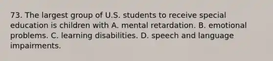 73. The largest group of U.S. students to receive special education is children with A. mental retardation. B. emotional problems. C. learning disabilities. D. speech and language impairments.