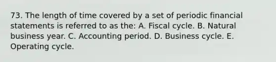 73. The length of time covered by a set of periodic financial statements is referred to as the: A. Fiscal cycle. B. Natural business year. C. Accounting period. D. Business cycle. E. Operating cycle.