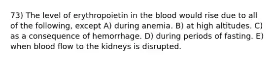 73) The level of erythropoietin in the blood would rise due to all of the following, except A) during anemia. B) at high altitudes. C) as a consequence of hemorrhage. D) during periods of fasting. E) when blood flow to the kidneys is disrupted.