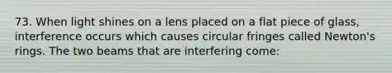 73. When light shines on a lens placed on a flat piece of glass, interference occurs which causes circular fringes called Newton's rings. The two beams that are interfering come: