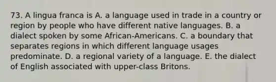 73. A lingua franca is A. a language used in trade in a country or region by people who have different native languages. B. a dialect spoken by some African-Americans. C. a boundary that separates regions in which different language usages predominate. D. a regional variety of a language. E. the dialect of English associated with upper-class Britons.