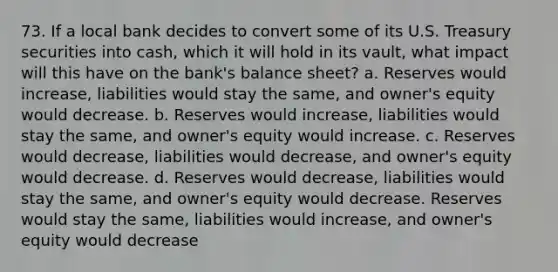 73. If a local bank decides to convert some of its U.S. Treasury securities into cash, which it will hold in its vault, what impact will this have on the bank's balance sheet? a. Reserves would increase, liabilities would stay the same, and owner's equity would decrease. b. Reserves would increase, liabilities would stay the same, and owner's equity would increase. c. Reserves would decrease, liabilities would decrease, and owner's equity would decrease. d. Reserves would decrease, liabilities would stay the same, and owner's equity would decrease. Reserves would stay the same, liabilities would increase, and owner's equity would decrease