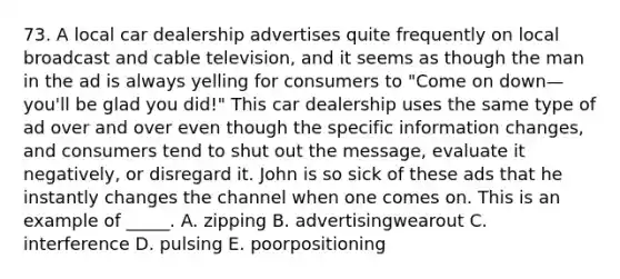 73. A local car dealership advertises quite frequently on local broadcast and cable television, and it seems as though the man in the ad is always yelling for consumers to "Come on down—you'll be glad you did!" This car dealership uses the same type of ad over and over even though the specific information changes, and consumers tend to shut out the message, evaluate it negatively, or disregard it. John is so sick of these ads that he instantly changes the channel when one comes on. This is an example of _____. A. zipping B. advertisingwearout C. interference D. pulsing E. poorpositioning