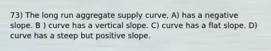 73) The long run aggregate supply curve, A) has a negative slope. B ) curve has a vertical slope. C) curve has a flat slope. D) curve has a steep but positive slope.