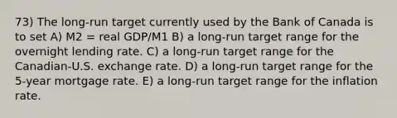 73) The long-run target currently used by the Bank of Canada is to set A) M2 = real GDP/M1 B) a long-run target range for the overnight lending rate. C) a long-run target range for the Canadian-U.S. exchange rate. D) a long-run target range for the 5-year mortgage rate. E) a long-run target range for the inflation rate.