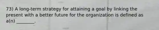 73) A long-term strategy for attaining a goal by linking the present with a better future for the organization is defined as a(n) ________.