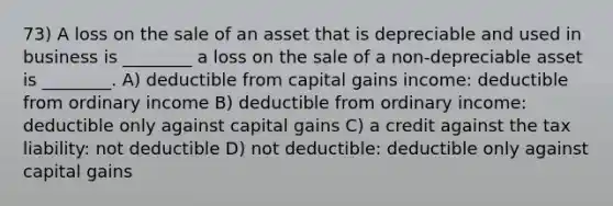 73) A loss on the sale of an asset that is depreciable and used in business is ________ a loss on the sale of a non-depreciable asset is ________. A) deductible from capital gains income: deductible from ordinary income B) deductible from ordinary income: deductible only against capital gains C) a credit against the tax liability: not deductible D) not deductible: deductible only against capital gains