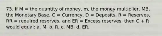 73. If M = the quantity of money, m, the money multiplier, MB, the Monetary Base, C = Currency, D = Deposits, R = Reserves, RR = required reserves, and ER = Excess reserves, then C + R would equal: a. M. b. R. c. MB. d. ER.