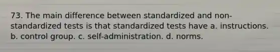 73. The main difference between standardized and non-standardized tests is that standardized tests have a. instructions. b. control group. c. self-administration. d. norms.