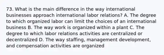 73. What is the main difference in the way international businesses approach international labor relations? A. The degree to which organized labor can limit the choices of an international business B. The way work is organized within a plant C. The degree to which labor relations activities are centralized or decentralized D. The way staffing, management development, and compensation activities are organized