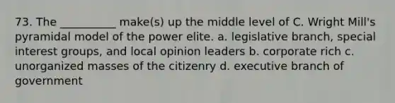 73. ​The __________ make(s) up the middle level of C. Wright Mill's pyramidal model of the power elite. a. ​legislative branch, special interest groups, and local opinion leaders b. ​corporate rich c. ​unorganized masses of the citizenry d. ​executive branch of government