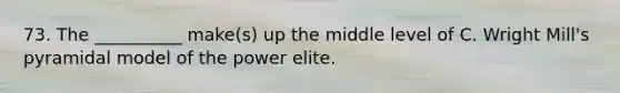 73. The __________ make(s) up the middle level of C. Wright Mill's pyramidal model of the power elite.