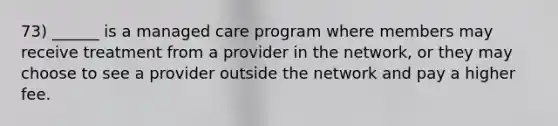 73) ______ is a managed care program where members may receive treatment from a provider in the network, or they may choose to see a provider outside the network and pay a higher fee.