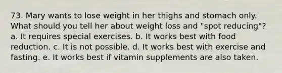 73. Mary wants to lose weight in her thighs and stomach only. What should you tell her about weight loss and "spot reducing"? a. It requires special exercises. b. It works best with food reduction. c. It is not possible. d. It works best with exercise and fasting. e. It works best if vitamin supplements are also taken.