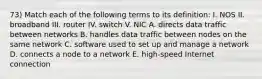 73) Match each of the following terms to its definition: I. NOS II. broadband III. router IV. switch V. NIC A. directs data traffic between networks B. handles data traffic between nodes on the same network C. software used to set up and manage a network D. connects a node to a network E. high-speed Internet connection