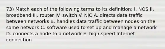 73) Match each of the following terms to its definition: I. NOS II. broadband III. router IV. switch V. NIC A. directs data traffic between networks B. handles data traffic between nodes on the same network C. software used to set up and manage a network D. connects a node to a network E. high-speed Internet connection