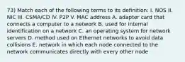 73) Match each of the following terms to its definition: I. NOS II. NIC III. CSMA/CD IV. P2P V. MAC address A. adapter card that connects a computer to a network B. used for internal identification on a network C. an operating system for network servers D. method used on Ethernet networks to avoid data collisions E. network in which each node connected to the network communicates directly with every other node