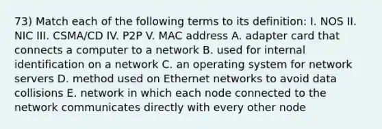 73) Match each of the following terms to its definition: I. NOS II. NIC III. CSMA/CD IV. P2P V. MAC address A. adapter card that connects a computer to a network B. used for internal identification on a network C. an operating system for network servers D. method used on Ethernet networks to avoid data collisions E. network in which each node connected to the network communicates directly with every other node