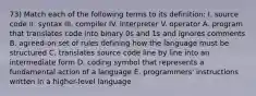 73) Match each of the following terms to its definition: I. source code II. syntax III. compiler IV. interpreter V. operator A. program that translates code into binary 0s and 1s and ignores comments B. agreed-on set of rules defining how the language must be structured C. translates source code line by line into an intermediate form D. coding symbol that represents a fundamental action of a language E. programmers' instructions written in a higher-level language