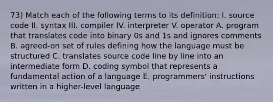 73) Match each of the following terms to its definition: I. source code II. syntax III. compiler IV. interpreter V. operator A. program that translates code into binary 0s and 1s and ignores comments B. agreed-on set of rules defining how the language must be structured C. translates source code line by line into an intermediate form D. coding symbol that represents a fundamental action of a language E. programmers' instructions written in a higher-level language