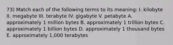 73) Match each of the following terms to its meaning: I. kilobyte II. megabyte III. terabyte IV. gigabyte V. petabyte A. approximately 1 million bytes B. approximately 1 trillion bytes C. approximately 1 billion bytes D. approximately 1 thousand bytes E. approximately 1,000 terabytes