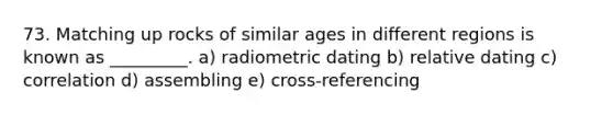 73. Matching up rocks of similar ages in different regions is known as _________. a) radiometric dating b) relative dating c) correlation d) assembling e) cross-referencing