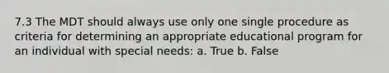 7.3 The MDT should always use only one single procedure as criteria for determining an appropriate educational program for an individual with special needs: a. True b. False