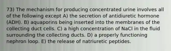 73) The mechanism for producing concentrated urine involves all of the following except A) the secretion of antidiuretic hormone (ADH). B) aquaporins being inserted into the membranes of the collecting duct cells. C) a high concentration of NaCl in the fluid surrounding the collecting ducts. D) a properly functioning nephron loop. E) the release of natriuretic peptides.