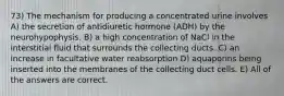 73) The mechanism for producing a concentrated urine involves A) the secretion of antidiuretic hormone (ADH) by the neurohypophysis. B) a high concentration of NaCl in the interstitial fluid that surrounds the collecting ducts. C) an increase in facultative water reabsorption D) aquaporins being inserted into the membranes of the collecting duct cells. E) All of the answers are correct.