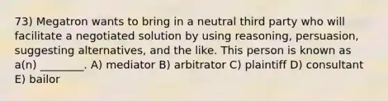 73) Megatron wants to bring in a neutral third party who will facilitate a negotiated solution by using reasoning, persuasion, suggesting alternatives, and the like. This person is known as a(n) ________. A) mediator B) arbitrator C) plaintiff D) consultant E) bailor