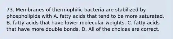 73. Membranes of thermophilic bacteria are stabilized by phospholipids with A. fatty acids that tend to be more saturated. B. fatty acids that have lower molecular weights. C. fatty acids that have more double bonds. D. All of the choices are correct.